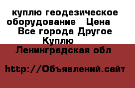 куплю геодезическое оборудование › Цена ­ - - Все города Другое » Куплю   . Ленинградская обл.